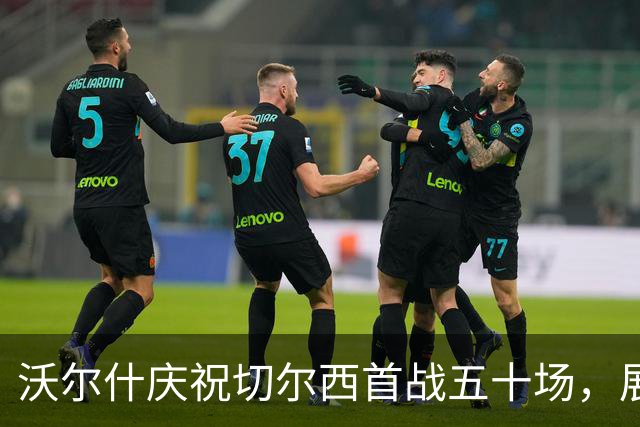 沃尔什庆祝切尔西首战五十场，展望百场里程碑的未来